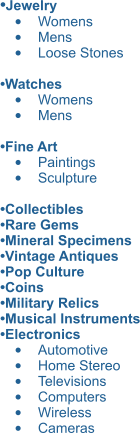 •Jewelry  •	Womens •	Mens •	Loose Stones  •Watches  •	Womens •	Mens  •Fine Art   •	Paintings •	Sculpture  •Collectibles •Rare Gems •Mineral Specimens  •Vintage Antiques •Pop Culture •Coins •Military Relics  •Musical Instruments •Electronics •	Automotive •	Home Stereo •	Televisions •	Computers •	Wireless •	Cameras